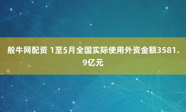 般牛网配资 1至5月全国实际使用外资金额3581.9亿元