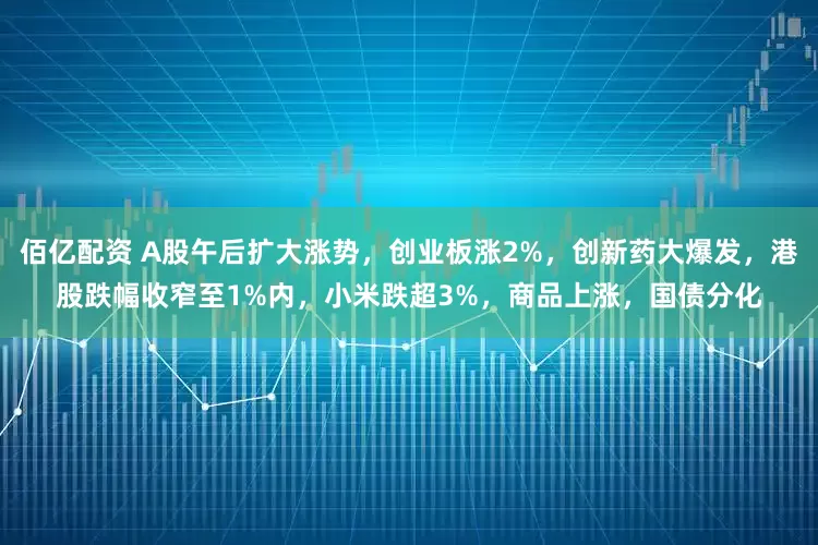 佰亿配资 A股午后扩大涨势，创业板涨2%，创新药大爆发，港股跌幅收窄至1%内，小米跌超3%，商品上涨，国债分化