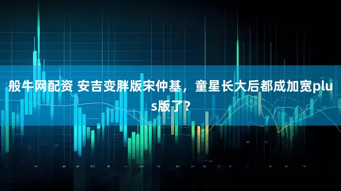 般牛网配资 安吉变胖版宋仲基，童星长大后都成加宽plus版了？