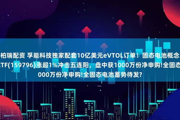 柏瑞配资 孚能科技独家配套10亿美元eVTOL订单！固态电池概念异动，电池50ETF(159796)涨超1%冲击五连阳，盘中获1000万份净申购!全固态电池蓄势待发?