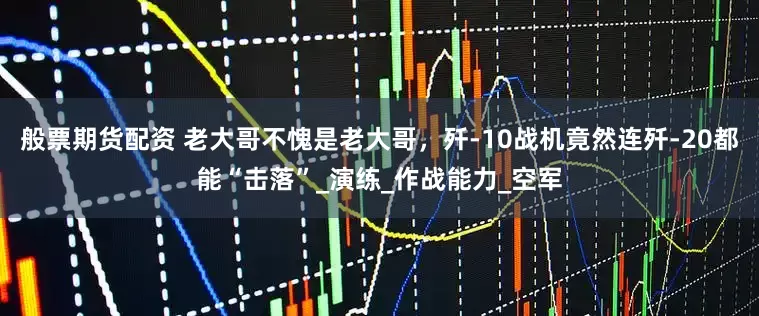 般票期货配资 老大哥不愧是老大哥，歼-10战机竟然连歼-20都能“击落”_演练_作战能力_空军
