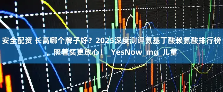安全配资 长高哪个牌子好？2025深度测评氨基丁酸赖氨酸排行榜，照着买更放心！_YesNow_mg_儿童