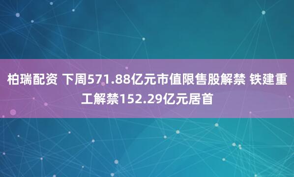 柏瑞配资 下周571.88亿元市值限售股解禁 铁建重工解禁152.29亿元居首