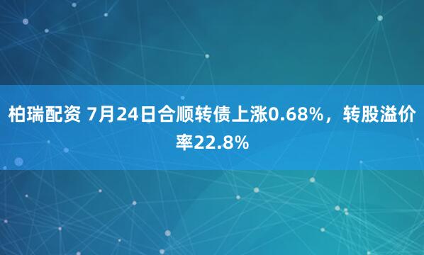 柏瑞配资 7月24日合顺转债上涨0.68%，转股溢价率22.8%