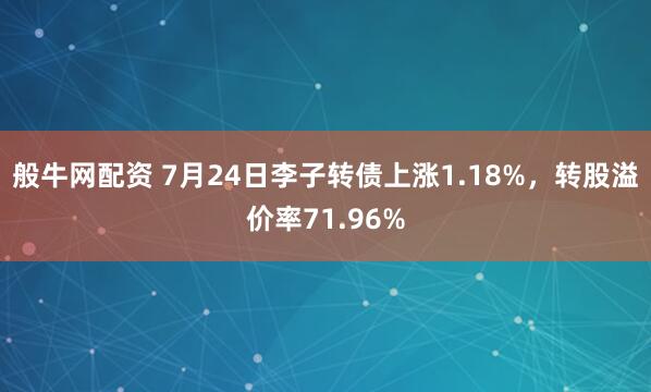 般牛网配资 7月24日李子转债上涨1.18%，转股溢价率71.96%