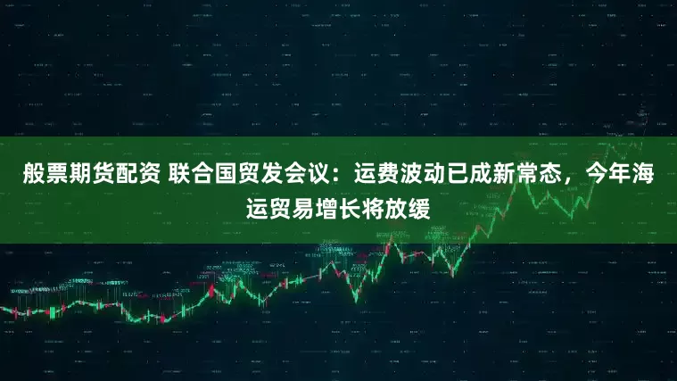 般票期货配资 联合国贸发会议：运费波动已成新常态，今年海运贸易增长将放缓