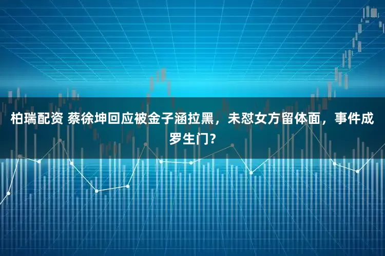 柏瑞配资 蔡徐坤回应被金子涵拉黑，未怼女方留体面，事件成罗生门？