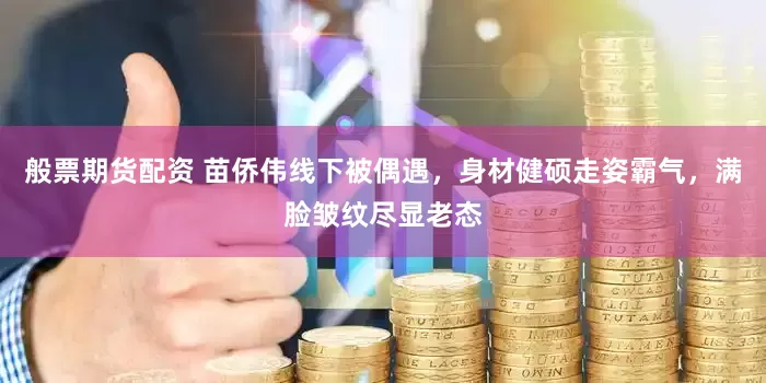 般票期货配资 苗侨伟线下被偶遇，身材健硕走姿霸气，满脸皱纹尽显老态